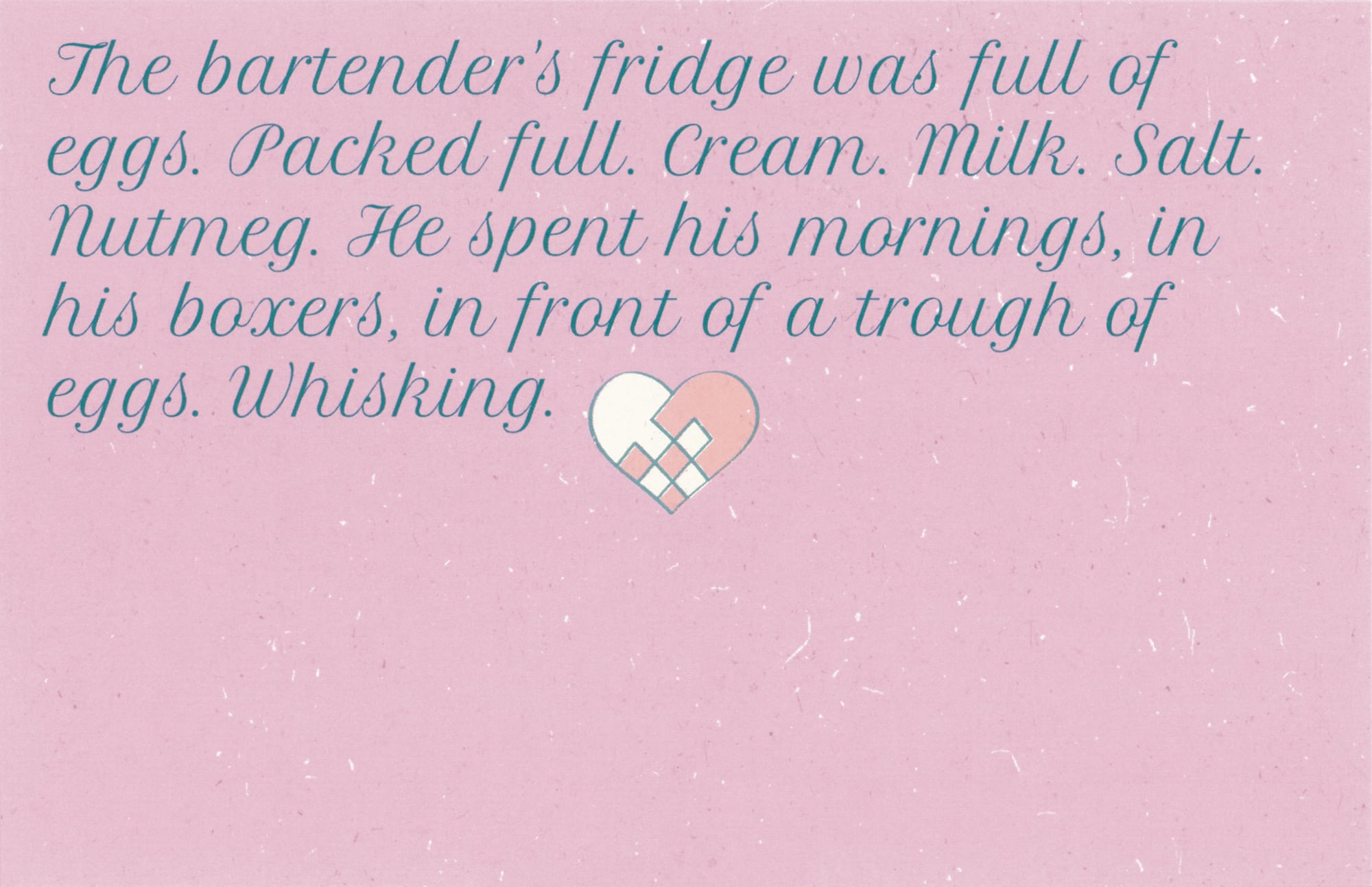 Text that reads: &ldquo;The bartender’s fridge was full of eggs. Packed full. Cream. Milk. Salt. Nutmeg. He spent his mornings, in his boxers, in front of a trough of eggs. Whisking.&rdquo; Just after the text, the cross-hatched heart from the card’s front sits in the center.