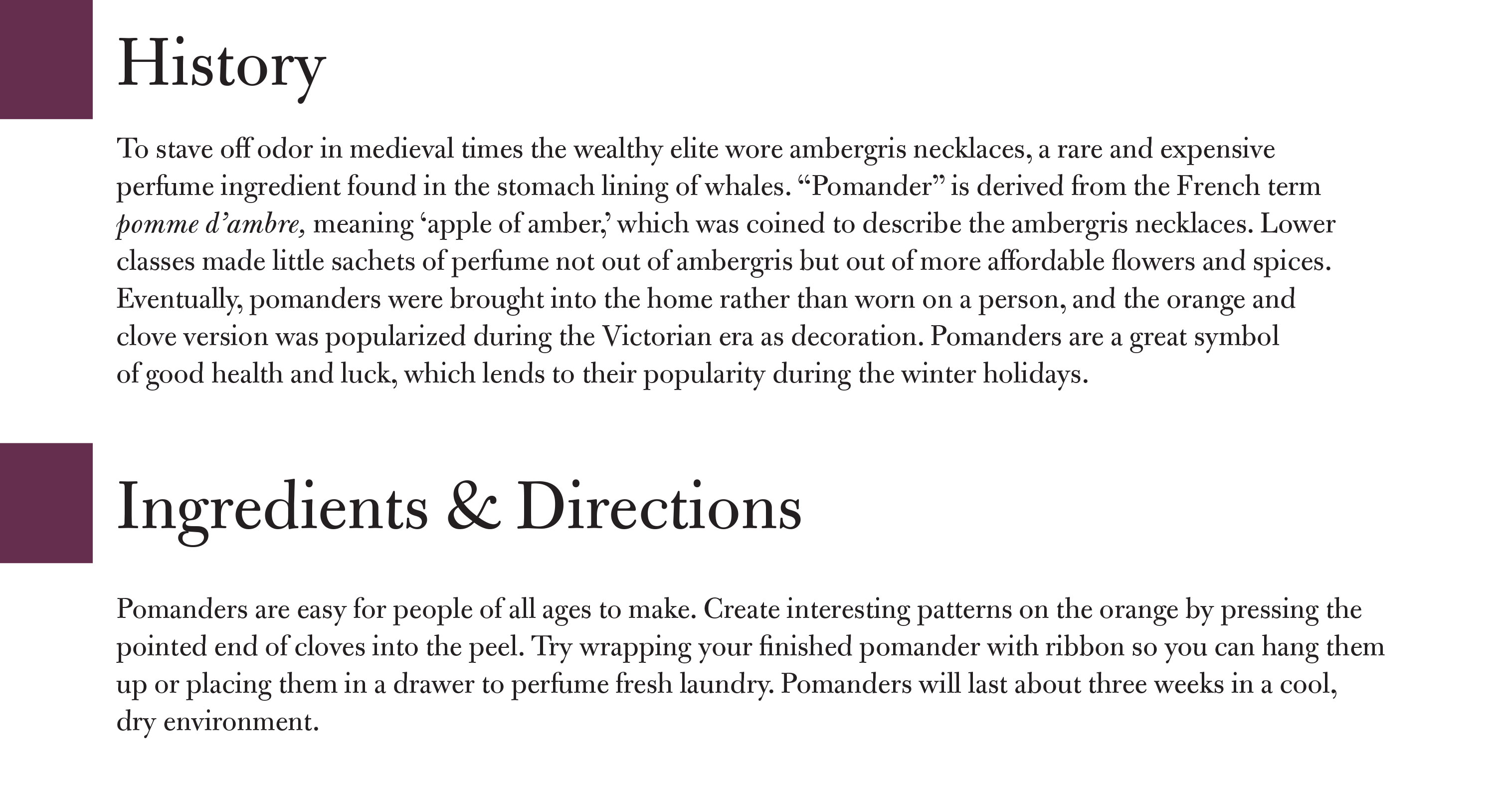 Citrus clove pomanders history: To stave off odor in medieval times the wealthy elite wore ambergris necklaces, a rare and expensive perfume ingredient found in the stomach lining of whales. “Pomander” is derived from the French term pomme d’ambre, meaning ‘apple of amber,’ which was coined to describe the ambergris necklaces. Lower classes made little sachets of perfume not out of ambergris but out of more affordable flowers and spices. Eventually, pomanders were brought into the home rather than worn on a person, and the orange and clove version was popularized during the Victorian era as decoration. Pomanders are a great symbol of good health and luck, which lends to their popularity during the winter holidays. Ingredients & Directions Pomanders are easy for people of all ages to make. Create interesting patterns on the orange by pressing the pointed end of cloves into the peel. Try wrapping your finished pomander with ribbon so you can hang them up or placing them in a drawer to perfume fresh laundry. Pomanders will last about three weeks in a cool, dry environment.